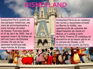 Disneyland Paris consta de       Disneyland Paris es un complejo
dos parques temáticos, una       de recreo y vacaciones situado
zona de entretenimiento y        en Marne-la-Vallée, una
siete hoteles oficiales          aglomeración de comunas del
de Disney. Funciona desde        departamento de Seine-et-
el 12 de abril de 1992, fue el   Marne, al t ucelay y este
segundo resort de Disney en      de París, Francia. El complejo se
abrirse fuera de Estados         encuentra en su mayor parte en
Unidos. Es uno de los            la comuna de Chessy, a 32
destinos turísticos más          kilómetros del centro de París.
importantes de Europa.
 