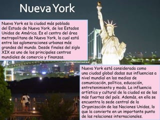 Nueva York es la ciudad más poblada
del Estado de Nueva York, de los Estados
Unidos de América. Es el centro del área
metropolitana de Nueva York, la cual está
entre las aglomeraciones urbanas más
grandes del mundo. Desde finales del siglo
XIX es uno de los principales centros
mundiales de comercio y finanzas.

                                             Nueva York está considerada como
                                             una ciudad global dadas sus influencias a
                                             nivel mundial en los medios de
                                             comunicación, política, educación,
                                             entretenimiento y moda. La influencia
                                             artística y cultural de la ciudad es de las
                                             más fuertes del país. Además, en ella se
                                             encuentra la sede central de la
                                             Organización de las Naciones Unidas, lo
                                             que la convierte en un importante punto
                                             de las relaciones internacionales.
 