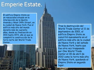 El edificio Empire State es
un rascacielos situado en la
intersección de la Quinta
Avenida y West 34th Street, en
la ciudad de Nueva York. Fue el
                                  Tras la destrucción del
edificio más alto del mundo
durante más de cuarenta
                                  World Trade Center el 11 de
años, desde su finalización en    septiembre de 2001, el
1931 hasta 1972, año en que se    edificio Empire State se
completó la construcción de la    convirtió nuevamente en el
torre norte del World Trade       edificio más alto de la ciudad
Center.                           de Nueva York y del estado
                                  de Nueva York, hasta que
                                  fue otra vez traspasado
                                  por One World Trade
                                  Center el 30 de abril de
                                  2012 como la torre más alta
                                  de Nueva York, quedando el
                                  Empire State en segundo
                                  lugar.
 