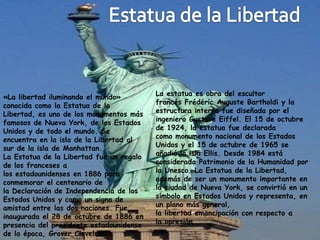 «La libertad iluminando el mundo»         La estatua es obra del escultor
conocida como la Estatua de la            francés Frédéric Auguste Bartholdi y la
Libertad, es uno de los monumentos más    estructura interna fue diseñada por el
famosos de Nueva York, de los Estados     ingeniero Gustave Eiffel. El 15 de octubre
Unidos y de todo el mundo. Se             de 1924, la estatua fue declarada
encuentra en la isla de la Libertad al    como monumento nacional de los Estados
sur de la isla de Manhattan.              Unidos y el 15 de octubre de 1965 se
La Estatua de la Libertad fue un regalo   añadió la isla Ellis. Desde 1984 está
de los franceses a                        considerada Patrimonio de la Humanidad por
los estadounidenses en 1886 para          la Unesco. La Estatua de la Libertad,
conmemorar el centenario de               además de ser un monumento importante en
la Declaración de Independencia de los    la ciudad de Nueva York, se convirtió en un
Estados Unidos y como un signo de         símbolo en Estados Unidos y representa, en
amistad entre las dos naciones. Fue       un plano más general,
inaugurada el 28 de octubre de 1886 en    la libertad emancipación con respecto a
presencia del presidente estadounidense   la opresión.
de la época, Grover Cleveland.
 