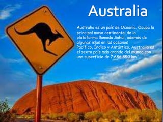 Australia es un país de Oceanía. Ocupa la
principal masa continental de la
plataforma llamada Sahul, además de
algunas islas en los océanos
Pacífico, Índico y Antártico. Australia es
el sexto país más grande del mundo con
una superficie de 7.686.850 km².
 