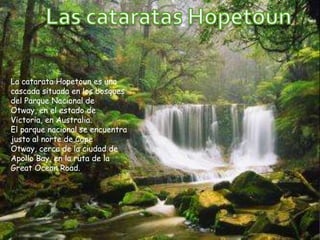 La catarata Hopetoun es una
cascada situada en los bosques
del Parque Nacional de
Otway, en el estado de
Victoria, en Australia.
El parque nacional se encuentra
justo al norte de Cape
Otway, cerca de la ciudad de
Apollo Bay, en la ruta de la
Great Ocean Road.
 