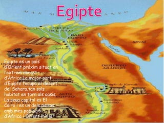 Egipte es un país
d’Orient próxim situat en
l’extrem norest
d’Àfrica.La major part
d’Egipte l’ocupa el desert
del Sahara,tan sols
habitat en torn als oasis.
La seua capital es El
Cairo i es un dels països
amb mes població
d’Àfrica i Orient mitjà.
 