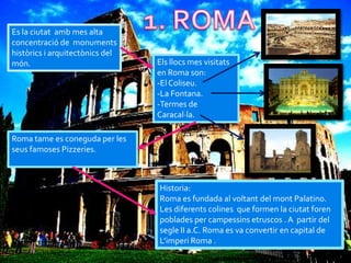 Es la ciutat amb mes alta
concentració de monuments
històrics i arquitectònics del
món.                             Els llocs mes visitats
                                 en Roma son:
                                 -El Coliseu.
                                 -La Fontana.
                                 -Termes de
                                 Caracal·la.

Roma tame es coneguda per les
seus famoses Pizzeries.



                                 Historia:
                                 Roma es fundada al voltant del mont Palatino.
                                 Les diferents colines que formen la ciutat foren
                                 poblades per campessins etruscos . A partir del
                                 segle II a.C. Roma es va convertir en capital de
                                 L’imperi Roma .
 