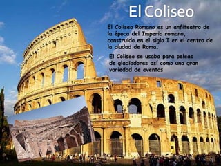 El Coliseo Romano es un anfiteatro de
la época del Imperio romano,
construido en el siglo I en el centro de
la ciudad de Roma.
El Coliseo se usaba para peleas
de gladiadores así como una gran
variedad de eventos
 