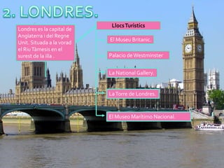Londres es la capital de
Anglaterra i del Regne
                           El Museu Britanic.
Unit. Situada a la vorad
el Riu Tàmesis en el
surest de la illa .        Palacio de Westminster


                           La National Gallery.


                           La Torre de Londres.



                           El Museo Marítimo Nacional.
 