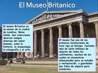 El museo Britanico es
un museo de la ciudad
de Londres, Reino
Unido. Sus colecciones
abarcan campos
diversos del saber          El museo fue una de las
humano, como la             primeras instituciones de
historia, la arqueología,   este tipo en Europa. Custodia
la etnografía y el arte.    más de siete millones de
                            objetos de todos los
                            continentes, muchos de los
                            cuales se encuentran
                            almacenados para su estudio
                            y restauración, o guardados
                            por falta de espacio para
                            exhibirlos.
 