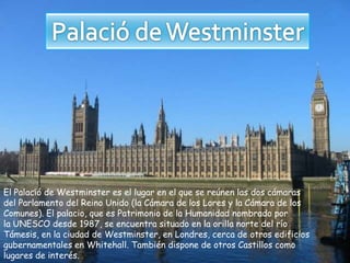 El Palació de Westminster es el lugar en el que se reúnen las dos cámaras
del Parlamento del Reino Unido (la Cámara de los Lores y la Cámara de los
Comunes). El palacio, que es Patrimonio de la Humanidad nombrado por
la UNESCO desde 1987, se encuentra situado en la orilla norte del río
Támesis, en la ciudad de Westminster, en Londres, cerca de otros edificios
gubernamentales en Whitehall. También dispone de otros Castillos como
lugares de interés.
 