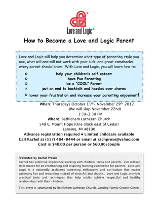 How to Become a Love and Logic Parent

    Love and Logic will help you determine what type of parenting style you
    use, what will and will not work with your kids, and great comebacks
    every parent should know. With Love and Logic, you will learn how to:
        o              If so Love &children’sis for you!
                            help your Logic self esteem
        o                         have Fun Parenting
        o                        be a “COOL” Parent
        o           put an end to backtalk and hassles over chores
        o   lower your frustration and increase your parenting enjoyment!


              When: Thursdays October 11th- November 29th ,2012

              
      
   
    (We will skip November 22nd)

               
     
   
    
     1:30-3:30 PM
                    Where: Bethlehem Lutheran Church
               549 E. Mount Hope (One block east of Cedar)
                            Lansing, MI 48190
      Advance registration required  Limited childcare available
    Call Rachel at (517) 484-8444 or email at rachprose@yahoo.com
              Cost is $40.00 per person or $60.00/couple


    Presented by Rachel Prosen
    Rachel has extensive experience working with children, teens and parents. Her relaxed
    style makes for an entertaining and inspiring learning experience for parents. Love and
    Logic is a nationally acclaimed parenting philosophy and curriculum that makes
    parenting fun and rewarding instead of stressful and chaotic. Love and Logic provides
    practical tools and techniques that help adults achieve respectful and healthy
    relationships with their children.

    This event is sponsored by Bethlehem Lutheran Church, Lansing Family Growth Center,
 