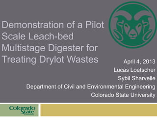 Demonstration of a Pilot
Scale Leach-bed
Multistage Digester for
Treating Drylot Wastes April 4, 2013
Lucas Loetscher
Sybil Sharvelle
Department of Civil and Environmental Engineering
Colorado State University
 