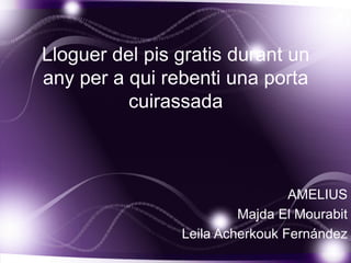 Lloguer del pis gratis durant un
any per a qui rebenti una porta
          cuirassada



                                 AMELIUS
                         Majda El Mourabit
                Leila Acherkouk Fernández
 