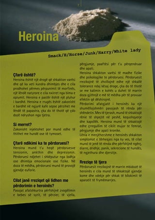 7




   Heroina
                                                                                       lady
                                     e/Junk/                    Harry/White
                        Smack/H/Hors
                                                   përgjumje, paaftësi për t’u përqendruar
                                                   dhe apati.
                                                   Heroina shkakton varësi të madhe fizike
Çfarë është?                                       dhe psikologjike te përdoruesi. Përdoruesit
Heroina është një drogë që shkakton varësi
                                                   rrezikojnë të zhvillojnë edhe një shkallë
dhe që ka veti kundra dhimbjes dhe e cila
                                                   tolerance ndaj kësaj droge, çka do të thotë
prodhohet përmes përpunimit të morfinës,
                                                   se me kalimin e kohës u duhet të marrin
një lëndë natyrore e cila nxirret nga bima e
                                                   doza gjithnjë e më të mëdha për të provuar
opiumit. Heroina e pastër është një pluhur
                                                   efektin që dëshirojnë.
i bardhë. Heroina e rrugës është zakonisht
                                                   Përdorimi afatgjatë i heroinës ka një
e bardhë në ngjyrë kafe sepse përzihet me
                                                   shumëllojshmëri pasojash të rënda për
lëndë të papastra, çka do të thotë që çdo
                                                   shëndetin. Mes të tjerash, mund të shkaktojë
dozë ndryshon nga tjetra.
                                                   rënie të shpejtë në peshë, kequshqyerje
                                                   dhe kapsllëk. Heroina mund të shkaktojë
Si merret?                                         edhe çrregullim të ciklit mujor te femrat,
Zakonisht injektohet por mund edhe të              përgjumje dhe apati kronike.
thithet me hundë ose të tymoset.                   Lënia e menjëhershme e heroinës shkakton
                                                   simptomat e tërheqjes nga ky ves, të cilat
Çfarë ndikimi ka te përdoruesi?                    mund të jenë të rënda dhe përfshijnë ngërç,
Heroina mund t’u heqë përdoruesve                  diarre, dridhje, panik, sekrecione të hundës,
tensionin, ankthin dhe depresionin.                të ngjethura dhe djersitje.
Përdoruesi ndjehet i shkëputur nga lodhja
ose dhimbja emocionale ose fizike. Në              Rreziqe të tjera
doza të mëdha, përdoruesi mund të provojë          Përdoruesit rrezikojnë të marrin mbidozë të
gjendje euforie.                                   heroinës e cila mund të shkaktojë gjendje
                                                   kome dhe vdekje për shkak të bllokimit të
Cilat janë rreziqet që lidhen me                   aparatit të frymëmarrjes.
përdorimin e heroinës?
Pasojat afatshkurtra përfshijnë zvogëlimin
e bebes së syrit, të përzier, të vjella,
 