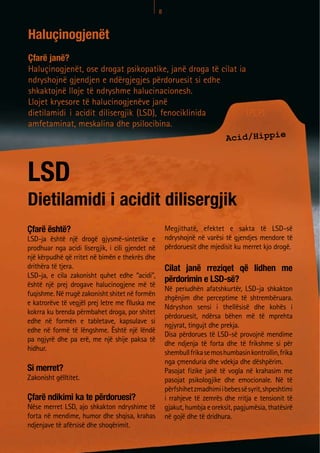 8



Haluçinogjenët
Çfarë janë?
Haluçinogjenët, ose drogat psikopatike, janë droga të cilat ia
ndryshojnë gjendjen e ndërgjegjes përdoruesit si edhe
shkaktojnë lloje të ndryshme halucinacionesh.
Llojet kryesore të halucinogjenëve janë
dietilamidi i acidit dilisergjik (LSD), fenociklinida          (PCP),
amfetaminat, meskalina dhe psilocibina.
                                                       Acid/Hippie



LSD
Dietilamidi i acidit dilisergjik
Çfarë është?                                          Megjithatë, efektet e sakta të LSD-së
LSD-ja është një drogë gjysmë-sintetike e             ndryshojnë në varësi të gjendjes mendore të
prodhuar nga acidi lisergjik, i cili gjendet në       përdoruesit dhe mjedisit ku merret kjo drogë.
një kërpudhë që rritet në bimën e thekrës dhe
drithëra të tjera.                                    Cilat janë rreziqet që lidhen me
LSD-ja, e cila zakonisht quhet edhe “acidi”,
                                                      përdorimin e LSD-së?
është një prej drogave halucinogjene më të
                                                      Në periudhën afatshkurtër, LSD-ja shkakton
fuqishme. Në rrugë zakonisht shitet në formën
                                                      zhgënjim dhe perceptime të shtrembëruara.
e katrorëve të vegjël prej letre me flluska me
                                                      Ndryshon sensi i thellësisë dhe kohës i
kokrra ku brenda përmbahet droga, por shitet
                                                      përdoruesit, ndërsa bëhen më të mprehta
edhe në formën e tabletave, kapsulave si
                                                      ngjyrat, tingujt dhe prekja.
edhe në formë të lëngshme. Është një lëndë
                                                      Disa përdorues të LSD-së provojnë mendime
pa ngjyrë dhe pa erë, me një shije paksa të
                                                      dhe ndjenja të forta dhe të frikshme si për
hidhur.
                                                      shembull frika se mos humbasin kontrollin, frika
                                                      nga çmenduria dhe vdekja dhe dëshpërim.
Si merret?                                            Pasojat fizike janë të vogla në krahasim me
Zakonisht gëlltitet.                                  pasojat psikologjike dhe emocionale. Në të
                                                      përfshihet zmadhimi i bebes së syrit, shpeshtimi
Çfarë ndikimi ka te përdoruesi?                       i rrahjeve të zemrës dhe rritja e tensionit të
Nëse merret LSD, ajo shkakton ndryshime të            gjakut, humbja e oreksit, pagjumësia, thatësirë
forta në mendime, humor dhe shqisa, krahas            në gojë dhe të dridhura.
ndjenjave të afërsisë dhe shoqërimit.
 