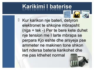  Kur karikon nje bateri, detyronKur karikon nje bateri, detyron
elektronet te shkojne mbrapshtelektronet te shkojne mbrapsht
(nga + tek -) Per te bere kete duhet(nga + tek -) Per te bere kete duhet
nje tension me I larte mbrapa senje tension me I larte mbrapa se
perpara Kjo eshte dhe arsyeja pseperpara Kjo eshte dhe arsyeja pse
ammeter ne makinen tone shkonammeter ne makinen tone shkon
lart ndersa bateria karikohet dhelart ndersa bateria karikohet dhe
me pas kthehet normalme pas kthehet normal
 