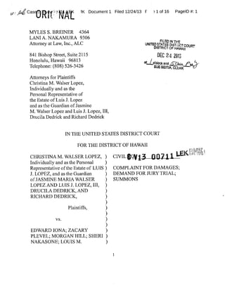 ~;~~Cas 3~ ~ K. 1K Document1 Filed 12/24/13 F ~ 1 of 16 PagelD #:1
MYLES S.BREWER 4364
LANIA.NAKAMURA 9306
Attorney at Law,Inc.,ALC
841 Bishop Street,Suite 2115
Honolulu,Hawaii 96813
Telephone:(808)526-3426
UNlTHDS7ATE~DT~~GTCa~~T
DIST~2ICT OF HAWgf!
DEC 24 ~f11
~~'dock and sZ}nin.~'~~'
~u~sEirt~,c«~K
Attorneys for Plaintiffs
Christina M.Walser Lopez,
Individually and as the
Personal Representative of
the Estate ofLuis J. Lopez
and as the Guardian ofJasmine
M.Walser Lopez and Luis J.Lopez,III,
Drucila Dedrick and Richard Dedrick
IN THE UNITED STATES DISTRICT COURT
FORTHEDISTRICT OF HAWAII
CHRISTINA M.WALSER LOPEZ, )
Individually and as the Personal )
Representative ofthe Estate of LUIS}
J.LOPEZ,and as the Guardian )
ofJASMINE MARIA WALSER )
LOPEZAND LUIS J.LOPEZ,III, )
DRUCILA DEDRICK,AND )
RICHARD DEDRICK, )
Plaintiffs, )
vs. )
EDWARD IONA;ZACARY )
PLEVEL;MORGAN HILL;SHERI )
NAKASONE;LOUIS M. )
,~
3
CIVIL~(~~
COMPLAINTFOR DAMAGES;
DEMAND FOR JURYTRIAL;
SUMMONS
1
 