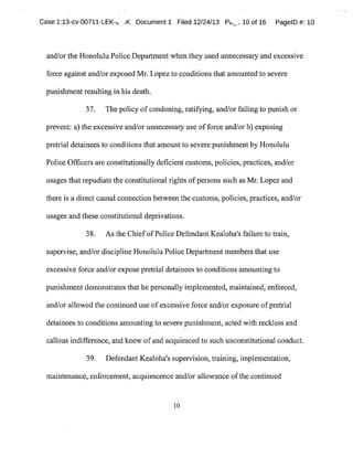 Case 1:13-cv-00711-LEK-~ .K Document1 Filed 12/24/13 P~~,10 of 16 PagelD #:10
and/or the Honolulu Police Department when they used unnecessary and excessive
force against and/or exposed Mr.Lopezto conditions that amounted to severe
punishment resulting in his death.
37. The policy ofcondoning,ratifying,and/orfailing to punish or
prevent: a)the excessive and/or unnecessary use offorce and/orb)exposing
pretrial detainees to conditions that amountto severe punishmentby Honolulu
Police Officers are constitutionally deficient customs,policies,practices,and/or
usages thatrepudiate the constitutional rights ofpersons such as Mr.Lopezand
there is a direct causal connection between the customs,policies,practices,and/or
usages and these constitutional deprivations.
38. Asthe ChiefofPolice DefendantKealoha's failure to train,
supervise,and/or discipline Honolulu Police Department members that use
excessive force and/or expose pretrial detainees to conditions amounting to
punishment demonstrates that he personally implemented,maintained,enforced,
and/or allowed the continued use ofexcessive force and/or exposure ofpretrial
detainees to conditions amounting to severe punishment,acted with reckless and
callous indifference,and knew ofand acquiesced to such unconstitutional conduct.
39. Defendant Kealoha's supervision,training,implementation,
maintenance,enforcement,acquiescence and/or allowance ofthe continued
to
 