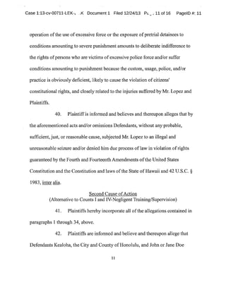 base 1:13-cv-00711-LEK-~ ..K Document 1 Filed 12/24/13 P~,~,~ 11 of 16 PagelD #:11
operation ofthe use ofexcessive force or the exposure ofpretrial detainees to
conditions amounting to severe punishmentamountsto deliberate indifference to
the rights ofpersons who are victims ofexcessive police force and/or suffer
conditions amounting to punishment because the custom,usage,police,and/or
practice is obviously deficient,likely to cause the violation ofcitizens'
constitutional rights,and closelyrelated to the injuries suffered by Mr.Lopez and
Plaintiffs.
40. Plaintiffis informed and believes and thereupon alleges that by
the aforementioned acts and/or omissions Defendants,without anyprobable,
sufficient,just,or reasonable cause,subjected Mr.Lopezto an illegal and
unreasonable seizure andlor denied him due process oflaw in violation ofrights
guaranteed by the Fourth and Fourteenth Amendments ofthe United States
Constitution and the Constitution and laws ofthe State ofHawaii and 42U.S.C.§
1983,inter alia.
Second Cause ofAction
(Alternative to CountsI andIVNegligentTraining/Supervision)
41. Plaintiffs hereby incorporate all ofthe allegations contained in
paragraphs 1 through 34,above.
42. Plaintiffs are informed and believe and thereupon allege that
Defendants Kealoha,the City and County ofHonolulu,and John or Jane Doe
11
 