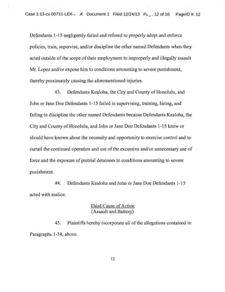 Case 1:13-cv-00711-LEK-t. ..K Document 1 Filed 12/24/13 Pu,,.,12 of 16 PagelD #:12
Defendants 1-15 negligently failed and refused to properly adopt and enforce
policies,train,supervise,andlor discipline the other named Defendants when they
acted outside ofthe scope oftheir employmentto improperly and illegally assault
Mr. Lopez and/or expose him to conditions amounting to severe punishment,
thereby proximately causing the aforementioned injuries.
43. Defendants Kealoha,the City and County ofHonolulu,and
John or Jane Doe Defendants 1-15 failed in supervising,training,hiring,and
failing to discipline the othei named Defendants because Defendants Kealoha,the
City and CountyofHonolulu,and John or Jane Doe Defendants 1-15 knew or
should have known aboutthe necessity and opportunity to exercise control and to
curtail the continued operation and use ofthe excessive and/or unnecessary use of
force and the exposure ofpretrial detainees to conditions amounting to severe
punishment.
44. Defendants Kealoha and John or Jane Doe Defendants 1-15
acted with malice.
Third Cause ofAction
(Assault and Battery)
45. Plaintiffs herebyincorporate all ofthe allegations contained in
Paragraphs 1-34,above.
12
 