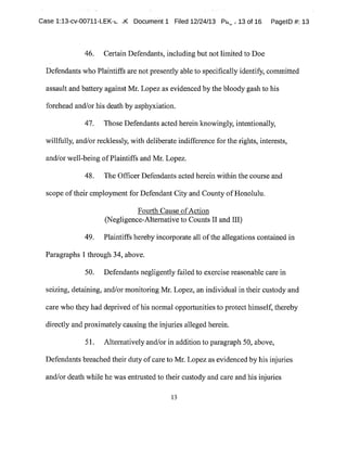 Case 1:13-cv-00711-LEK-~. ,K Document 1 Filed 12/24/13 Pam:13 of 16 PagelD #:13
46. Certain Defendants,including but notlimited to Doe
Defendants who Plaintiffs are not presently able to specifically identify,committed
assault and battery against Mr.Lopez as evidenced bythe bloody gash to his
forehead and/or his death by asph}~iation.
47. Those Defendants acted herein knowingly,intentionally,
willfully, and/or recklessly,with deliberate indifference forthe rights,interests,
and/or well-being ofPlaintiffs and Mr.Lopez.
48. The Officer Defendants acted herein within the course and
scope oftheir employmentfor Defendant City and County ofHonolulu.
Fourth Cause ofAction
(Negligence-Alternative to Counts II and III)
49. Plaintiffs herebyincorporate all ofthe allegations contained in
Paragraphs 1 through 34,above.
50. Defendants negligentlyfailed to exercise reasonable care in
seizing,detaining,and/or monitoring Mr.Lopez,an individualin their custody and
care who they had deprived ofhis normal opportunities to protect himself,thereby
directly and proximatelycausing the injuries alleged herein.
51. Alternatively and/or in addition to paragraph 50,above,
Defendants breached their duty ofcare to Mr.Lopez as evidenced by his injuries
and/or death while he was entrusted to their custody and care and hisinjuries
13
 