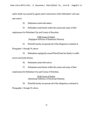 tease 1:13-cv-00711-LEK-~ ..K Document1 Filed 12/24/13 Pa~..14 of 16 PagelD #:14
and/or death was caused by agents and/or instruments within Defendants'sole care
and control.
52. Defendants acted with malice.
53. Defendants acted herein within the course and scope oftheir
employmentfor Defendant City and County ofHonolulu.
Fifth Cause ofAction
(NegligentInfliction ofEmotional Distress)
54. Plaintiffs hereby incorporate all ofthe allegations contained in
Paragraphs 1 through 34,above.
55. Defendants negligently caused Plaintiffand her family to suffer
severe emotional distress.
56. Defendants acted with malice.
57. Defendants acted herein within the course and scope oftheir
employmentfor Defendant City and County ofHonolulu.
Sixth Cause ofAction
(Intentional Infliction ofEmotional Distress)
58. Plaintiffs hereby incorporate all ofthe allegations contained in
Paragraphs 1 through 34,above.
14
 