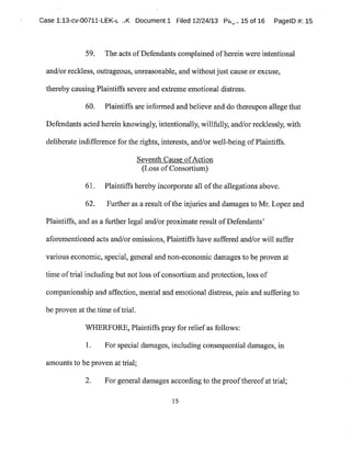Case 1:13-cv-00711-LEK-~ ..K Document1 Filed 12/24/13 P«~.:15 of 16 PagelD #:15
59. The acts ofDefendants complained ofherein wereintentional
and/or reckless,outrageous,unreasonable,and withoutjust cause or excuse,
thereby causing Plaintiffs severe and extreme emotional distress.
60. Plaintiffs are informed and believe and do thereupon allege that
Defendants acted herein knowingly,intentionally,willfully,and/orrecklessly,with
deliberate indifference for the rights,interests,and/or well-being ofPlaintiffs.
Seventh Cause ofAction
(Loss ofConsortium)
61. Plaintiffs hereby incorporate all ofthe allegations above.
62. Further as a result ofthe injuries and damages to Mr.Lopez and
Plaintiffs,and as a further legal and/or proximate result ofDefendants'
aforementioned acts and/or omissions,Plaintiffs have suffered and/or will suffer
various economic,special,general and non-economic damages to be proven at
time oftrial including but not loss ofconsortium and protection,loss of
companionship and affection,mental and emotional distress,pain and suffering to
be proven atthe time oftrial.
WHERFORE,Plaintiffs pray for reliefas follows:
1. For special damages,including consequential damages,in
amounts to be proven at trial;
2. For general damages according to the proofthereofat trial;
15
 