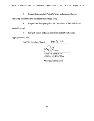 ~ase 1:13-cv-00711-LEK-E ,r~ Document 1 Filed 12/24/13 P~~.16 of 16 PagelD #:16
3. For reimbursement ofPlaintiffs'costs and expenses herein,
including reasonable provision for her attorneys'fees;
4. For punitive damages againstthe Defendants in their individual
capacities;and
5. For such further and additional reliefas the Court deems
appropriate andjust.
DATED:Honolulu,Hawaii, (yl~'-~~~~
MYLES S.BREWER
LANIA.NAKAMURA
Attorneys for Plaintiffs
16
 