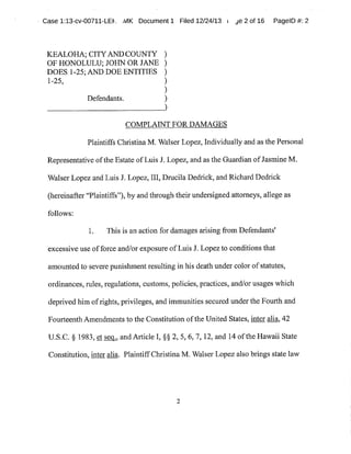 Case 1:13-cv-00711-LEh_ ,,VIK Document1 Filed 12/24/13 r ~e 2of 16 PagelD #:2
KEALOHA;CITYANDCOUNTY
OF HONOLULU;JOHN OR JANE
DOES 1-25;AND DOEENTITIES
1-25,
Defendants. )
COMPLAINTFOR DAMAGES
Plaintiffs Christina M.Walser Lopez,Individually and as the Personal
Representative ofthe Estate ofLuis J. Lopez,and as the Guardian ofJasmine M.
Walser Lopez and Luis J. Lopez,III,Drucila Dedrick,and Richard Dedrick
(hereinafter"Plaintiffs"),by and through their undersigned attorneys,allege as
follows:
1. This is an action for damages arising from Defendants'
excessive use offorce and/or exposure ofLuis J.Lopezto conditions that
amounted to severe punishmentresulting in his death under color ofstatutes,
ordinances,rules,regulations,customs,policies,practices,and/or usages which
deprived him ofrights,privileges,and immunities secured under the Fourth and
Fourteenth Amendments to the Constitution ofthe United States,inter alia,42
U.S.C.§ 1983,et sec.,, and Article I,§§ 2,5,6,7,12,and 14 ofthe Hawaii State
Constitution,inter alia. PlaintiffChristina M.Walser Lopez also brings statelaw
2
 