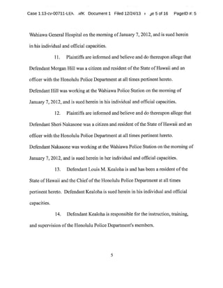 Case 1:13-cv-00711-LEh ,MK Document 1 Filed 12/24/13 r ~e 5 of 16 PagelD #:5
Wahiawa General Hospital on the morning ofJanuary 7,2012,and is sued herein
in his individual and official capacities.
11. Plaintiffs are informed and believe and do thereupon allege that
Defendant Morgan Hill was a citizen and resident ofthe State ofHawaii and an
officer with the Honolulu Police Department at all times pertinent hereto.
Defendant Hill was working at the Wahiawa Police Station on the morning of
January 7,2012,and is sued herein in his individual and official capacities.
12. Plaintiffs are informed and believe and do thereupon allege that
Defendant Sheri Nakasone was a citizen and resident ofthe State ofHawaii and an
officer with the Honolulu Police Department at alltimes pertinent hereto.
DefendantNakasone was working at the WahiawaPolice Station on the morning of
January7,2012,and is sued herein in herindividual and official capacities.
13. Defendant Louis M.Kealoha is and has been a resident ofthe
State ofHawaii and the Chiefofthe Honolulu Police Department at all times
pertinent hereto. DefendantKealoha is sued herein in his individual and official
capacities.
14. DefendantKealohais responsible for the instruction,training,
and supervision ofthe Honolulu Police Department's members.
E
 