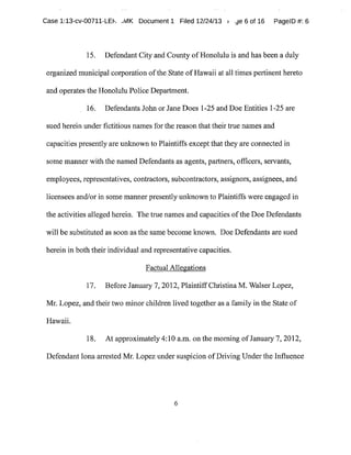 Case 1:13-cv-00711-LEh ~MK Document1 Filed 12/24/13 r .fie 6 of 16 PagelD #:6
15. Defendant City and County ofHonolulu is and has been a duly
organized municipal corporation ofthe State ofHawaii at all times pertinent hereto
and operates the Honolulu Police Department.
16. Defendants John or Jane Does 1-25 and Doe Entities 1-25 are
sued herein under fictitious names for the reason thattheir true names and
capacities presently are unknown to Plaintiffs except that they are connected in
some manner with the named Defendants as agents,partners,officers,servants,
employees,representatives,contractors,subcontractors,assignors,assignees,and
licensees and/orin some manner presently unknown to Plaintiffs were engaged in
the activities alleged herein. The true names and capacities ofthe Doe Defendants
will be substituted as soon asthe same become known. Doe Defendants are sued
herein in both their individual and representative capacities.
FactualAlle atg ions
17. Before January 7,2012,PlaintiffChristina M.Walser Lopez,
Mr. Lopez,and their two minor children lived together as afamily in the State of
Hawaii.
18. At approximately4:10 a.m.on the morning ofJanuary7,2012,
DefendantIona arrested Mr.Lopezunder suspicion ofDriving Underthe Influence
 