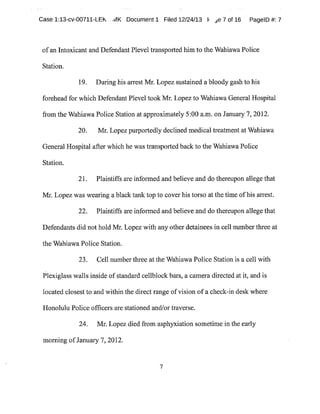 Case 1:13-cv-00711-LEk ,JIK Document1 Filed 12/24/13 F ~e 7 of 16 PagelD #:7
ofan Intoxicant and DefendantPleveltransported him to the Wahiawa Police
Station.
19. During his arrest Mr.Lopezsustained a bloody gash to his
forehead for which DefendantPleveltook Mr.Lopezto Wahiawa General Hospital
from the WahiawaPolice Station at approximately 5:00 a.m.on January7,2012.
20. Mr.Lopez purportedly declined medicaltreatment at Wahiawa
General Hospital after which he was transported back to the WahiawaPolice
Station.
21. Plaintiffs are infot-med and believe and do thereupon allege that
1VI~~. Lopez was wearing a black tank top to cover his torso at the time ofhis arrest.
22. Plaintiffs are informed and believe and do thereupon allege that
Defendants did not hold Mr.Lopez with any other detainees in cell number three at
the WahiawaPolice Station.
23. Cell number three at the WahiawaPolice Station is a cell with
Plexiglas walls inside ofstandard cellblock bars,a camera directed at it,and is
located closest to and within the direct range ofvision ofa check-in desk where
Honolulu Police officers are stationed and/or traverse.
24. Mr.Lopez died from asphyxiation sometime in the early
morning ofJanuary 7,2012.
7
 