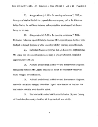 Case 1:13-cv-00711-LEk _~~vIK Document1 Filed 12/24f13 F ~e 8 of 16 PagelD #:8
25. At approximately 6:30 in the morning on January 7,2012,an
Emergency Medical Technician responded to an emergency call atthe Wahiawa
Police Station for a different detainee and reported that she observed Mr.Lopez
laying on his side.
26. At approximately 7:05 in the morning on January 7,2012,
Defendant Nakasone reported that she observed Mr.Lopez sitting on the floor with
his back to the cell door and a white long-sleeved shirt wrapped around his neck.
27. Defendant Nakasonereported that Mr.Lopez was not breathing;
Mr. Lopez was subsequently pronounced dead at Wahiawa General Hospital at
approximately 7:48 a.m.
28. Plaintiffs are informed and believe and do thereupon allege that
the ligature marks on Mr.Lopez's neck did not match the white shit~t which was
found wrapped around his neck.
29. Plaintiffs are informed and believe and do thereupon allege that
the white shirt found wrapped around Mr.Lopez's neck was not his shirt and that
she had not seen him wear that shirt before.
28. The Medical Examiner's Office for Defendant City and County
ofHonolulu subsequently classified Mr.Lopez's death as a suicide.
 