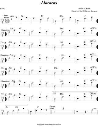 BAJO Oscar D´ Leon 
Am oe__ 
Intro 
Piano oe»»» 
44 
» 
»»»» 
G oe_»»» 
oe»»» 
» 
» 
Lloraras 
. oe»»» 
C oe_»»» 
» 
» . oe_»»» 
» oe»»» 
Transcriocion© Marcos Burbano 
=?• ========================= 
» 
. 
Dmoe»»» 
» 
. oe_»»» 
» oe»»» 
» . 
E7 oe»»» 
» . oe__ 
»»»» 
“{ ll ll ll ”{ 
Amoe__ 
Trombones oe»»» 
» 
»»»» 
G oe_»»» 
oe»»» 
» 
» 
. oe»»» 
C oe_»»» 
» 
» . oe_»»» 
» oe»»» 
. Dm oe_»»» 
» . oe»»» 
=?• ========================= 
» 
. oe»»» 
» 
» oe»»» 
» . E7 (4X´s) oe__ 
»»»» “{ ll ll ll ”{ 
Am oe__ 
Voz A oe»»» 
» 
»»»» 
G oe_»»» 
» 
oe»»» 
» 
. oe»»» 
C oe_»»» 
» 
» . oe_»»» 
» oe»»» 
. Dm oe_»»» 
» . (4X´s) oe__ 
=?• ========================= 
» 
. oe»»» 
» 
» 
E7 
oe»»» 
» . oe»»» 
»»»» 
“{ ll ll ll ”{ 
Trombonesoe»»» 
» 
Amoe__ 
»»»» 
G oe_»»» 
» oe_»»» 
oe»»» 
» 
» 
. oe»»» 
» . C oe_»»» 
» oe»»» 
. Dm oe_»»»» 
» . (4X´s) oe__ 
=?• ========================= 
» 
. oe»»» 
» 
E7 
oe»»» 
» . oe»»» 
»»»» 
“{ ll ll ll ”{ 
Am oe__ 
Voz B oe»»» 
» 
»»»» 
G oe_»»» 
» 
oe»»» 
» 
. oe»»» 
C oe_»»» 
» 
» . oe_»»» 
» 
Dm 
oe»»»» 
. oe»»» 
» 
. oe_»»» 
» 
» . (4X´s) oe__ 
E7 
oe»»» 
» . oe»»» 
»»»» 
=?• ========================= 
“{ ll ll ll ”{ 
oe__ 
»»»» 
Trombones Am oe»»» 
» 
G oe_»»» 
oe»»» 
» 
» 
. oe»»» 
C oe_»»» 
» 
» . oe_»»» 
» oe»»» 
. Dm oe_»»» 
» . (4X´s) oe__ 
=?• ========================= 
» 
. oe»»» 
» 
» 
E7 
oe»»» 
» . oe»»» 
»»»» 
“{ ll ll ll ”{ 
Am oe__ 
Voz C oe»»» 
» 
»»»» 
G oe_»»» 
oe»»» 
» 
» 
. oe»»» 
C oe_»»»» 
» . oe_»»» 
1.-3. 
» oe»»» 
. Dm oe_»»» 
» . (4X´s) oe__ 
=?• ========================= 
» 
. oe»»» 
» 
» 
E7 
oe»»» 
» . oe»»» 
»»»» 
“{ ll ll ll 
”{ 
oe»»»» 
Dmoe»»»» 
oe_»»» 
» oe»»» 
E7 oe»»» 
» oe»»» 
========================== ?• oe»»» 
» 
» 
#oe»»» 
» 
» 
Puente 
Piano 3 Ó OE oe»»» 
ll » 
4. 
ll ll ll 
Copyright© www.salsapartituras.com 
 