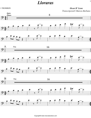 1 TROMBON Oscar D´ Leon 
44 
Lloraras 
Transcripcion© Marcos Burbano 
Intro 
Piano 8 
ll ll 
=?========================= 
oe»»» 
» 
oe_»»» 
» oe»»» 
» 
oe_»»» 
» 
oe__ 
»»»» 
‰ 
oe__ 
J ˙__ 
»»»» 
»»»» 
oe_»»» 
» 
oe__ 
»»»» 
oe__ 
»»»» 
» 
oe___ 
»»»»» 
» 
. oe__ 
# oe___ 
»»»»» 
J ˙__ 
»»»» 
»»»» 
=?========================= 
“{ ll ll ll ll 
oe_»»» 
» 
oe__ 
»»» 
» »»» 
» 
oe_ oe_»»» 
» »»» 
»oe OE 
oe__ 
»»»» 
‰ 
oe__ 
J ˙__ 
»»»» 
»»»» 
oe_»»» 
» 
oe__ 
»»»» 
oe__ 
»»»» 
» oe_»»» 
» 
. oe»»»»J ˙»»» 
oe__ 
»»»» 
ll ll ll » {” 
=?========================= 
A Voz 16 
ll ll 
=?========================= 
oe»»» 
» 
oe_»»» 
» oe»»» 
» 
oe_»»» 
» 
oe__ 
»»»» 
‰ 
oe__ 
J ˙__ 
»»»» 
»»»» 
oe_»»» 
» 
oe__ 
»»»» 
oe__»»»»» 
oe___»»»»» 
» 
. oe__ 
# oe___ 
»»»»» 
J ˙__ 
»»»» 
»»»» 
=?========================= 
“{ ll ll ll ll 
oe_»»» 
» 
oe__ 
»»» 
» »»» 
» 
oe_ oe_»»» 
» »»» 
»oe OE 
oe__ 
»»»» 
‰ 
oe__ 
J ˙__ 
»»»» 
»»»» 
oe_»»»» 
oe__ 
»»»» 
oe__ 
»»»» 
» oe_»»» 
» 
. oe»»» 
oe__ 
»»»» 
»J ˙»»» 
ll ll ll » {” 
=?========================= 
B Voz 16 
ll ll 
=?========================= 
oe»»» 
» 
oe_»»» 
» oe»»» 
» 
oe_»»» 
» 
oe__»»»» 
‰ 
oe__ 
J ˙__ 
»»»» 
»»»» 
oe_»»» 
» 
oe__ 
»»»» 
oe__ 
»»»» 
» 
oe___ 
»»»»» 
» 
. oe__ 
# oe___ 
»»»»» 
J ˙__ 
»»»» 
»»»» 
=?========================= 
“{ ll ll ll ll 
oe_»»» 
» 
oe__ 
»»» 
» »»» 
» 
oe_ oe_»»»» »»» 
»oe OE 
oe__ 
»»»» 
‰ 
oe__ 
J ˙__ 
»»»» 
»»»» 
oe_»»» 
» 
oe__ 
»»»» 
oe__ 
»»»» 
» oe_»»» 
» 
. oe»»» 
oe__ 
»»»» 
»J ˙»»» 
ll ll ll » {” 
=?========================= 
Copyright© www.marcosburbano.com 
1 
 