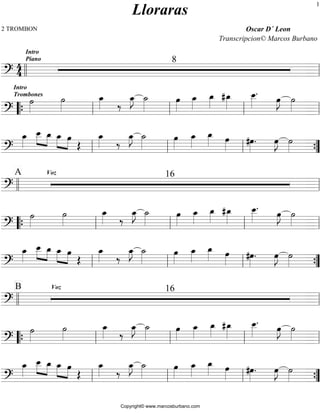 2 TROMBON Oscar D´ Leon 
44 
Lloraras 
Transcripcion© Marcos Burbano 
Intro 
Piano 8 
ll ll 
=?========================= 
Intro 
Trombones ˙»»» 
“{ » 
ll ll ll » ll 
˙»»» 
» 
oe_»»» 
» ‰ oe_»»» 
»J ˙_»»»» 
oe»»» 
» 
oe_»»» 
» 
oe_»»» 
» # oe_»»»» 
. oe»»» 
oe__ 
»»»» 
»J ˙»»» 
=?========================= 
oe_»»» 
» 
oe__ 
»»» 
» »»» 
»oe_ »»» 
_»»» 
» oe » 
oe OE 
oe_»»» 
» ‰ oe_»»» 
»J ˙_»»»» 
oe»»» 
» 
oe_»»» 
» 
oe_»»» 
» oe»»» 
» #oe»»» 
» . oe»»»»J ˙»»» 
ll ll ll » {” 
=?========================= 
A Voz 16 
ll ll 
=?========================= 
˙»»» 
» 
˙»»» 
» 
oe_»»» 
» ‰ oe_»»» 
»J ˙_»»»» 
oe»»» 
» 
oe_»»»» 
oe_»»» 
» # oe_»»»» 
. oe»»» 
oe__ 
»»»» 
»J ˙»»» 
“{ ll ll ll » ll 
=?========================= 
oe_»»» 
» 
oe__ 
»»» 
» »»» 
»oe_ »»» 
_»»» 
» oe » 
oe OE 
oe_»»» 
» ‰ oe_»»» 
»J ˙_»»»» 
oe»»» 
» 
oe_»»» 
» 
oe_»»» 
» oe»»» 
» #oe»»» 
» . oe»»» 
»J ˙»»» 
ll ll ll » {” 
=?========================= 
B Voz 16 
ll ll 
=?========================= 
˙»»» 
» 
˙»»» 
» 
oe_»»» 
» ‰ oe_»»» 
»J ˙_»»»» 
oe»»» 
» 
oe_»»» 
» 
oe_»»» 
» # oe_»»»» 
. oe»»» 
oe__ 
»»»» 
»J ˙»»» 
“{ ll ll ll » ll 
=?========================= 
oe_»»» 
» 
oe__ 
»»» 
» »»»»oe_ »»» 
_»»» 
» oe » 
oe OE 
oe_»»» 
» ‰ oe_»»» 
»J ˙_»»»» 
oe»»» 
» 
oe_»»» 
» 
oe_»»» 
» oe»»» 
» #oe»»» 
» . oe»»» 
»J ˙»»» 
ll ll ll » {” 
=?========================= 
Copyright© www.marcosburbano.com 
1 
 