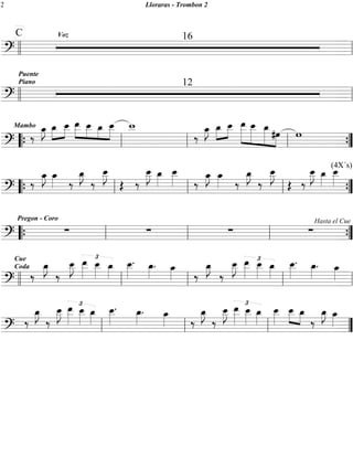 2 Lloraras - Trombon 2 
C Voz 16 
ll ll 
=?========================= 
Puente 
Piano 12 
ll ll 
=?========================= 
Mambo ‰ oe_»»» 
»J _oe»»» 
» 
oe__ 
»»» 
» 
oe__ 
»»»» 
oe__ 
»»»» 
oe_ oe_ 
»»» 
» 
_ w__ 
»»»» 
_oe »oe__ 
‰ oe_»»» 
»J »»» 
» 
»»» 
oe_ 
»»»»» 
_ oe__ 
» 
»»»»» 
» 
_oe #oe w 
»»»»» 
» »»» 
» 
“{ ll ll ll ”{ 
=?==‰ ======================= oe_»»» 
=?========================= 
»J oe_»»» 
» ‰ 
oe_»»» 
»J 
‰ 
oe__ 
»»»» 
J 
OE ‰ 
oe__ 
»»»» 
J oe_»»» 
» 
oe__ 
»»»» 
‰ oe_»»» 
»J oe_»»» 
» ‰ 
oe_»»» 
»J 
‰ 
oe__ 
»»»» 
J 
OE ‰ 
oe__ 
»»»» 
J oe_»»» 
» 
(4X´s) oe__ 
»»»» 
“{ ll ll ll ”{ 
Pregon - Coro 
Σ Σ Σ Σ Hasta el Cue 
“{ ll ll ll ”{ 
=?========================= 
Cue 
Coda ‰ 
oe_»»» 
»J 
‰ 
J £ oe__ 
oe__ 
»»»» 
»»»» 
» 
oe__ 
»»»» 
oe_»»» 
» 
. oe_»»» 
» . oe_»»» 
oe__ 
»»»» 
ll ll » ll ‰ 
ll » ll 
=?=‰======================== 
oe_»»» 
»J 
‰ 
J £ oe__ 
oe__ 
»»»» 
»»»» 
» 
oe__ 
»»»» 
oe_»»» 
» 
. oe_»»» 
» . oe_»»» 
oe__ 
»»»» 
=?========================= 
oe_»»» 
»J 
‰ 
J £ oe__ 
oe__ 
»»»» 
»»»» 
» 
oe__ 
»»»» 
oe_»»» 
» 
oe__ 
»»»» 
. oe_»»»» . oe_»»» 
» ‰ 
oe_»»» 
»J 
‰ 
J £ oe__ 
oe__ 
»»»» 
»»»» 
» 
oe__ 
»»»» 
oe_»»» 
» 
oe__ 
»»»» 
oe__ 
»»» 
» »»» 
» 
_oe ‰ 
oe_»»» 
»J oe_»»» 
ll ll ll » ” 
