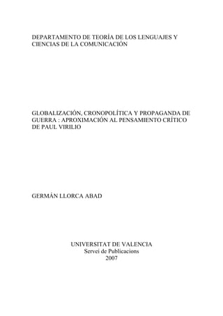 DEPARTAMENTO DE TEORÍA DE LOS LENGUAJES Y
CIENCIAS DE LA COMUNICACIÓN

GLOBALIZACIÓN, CRONOPOLÍTICA Y PROPAGANDA DE
GUERRA : APROXIMACIÓN AL PENSAMIENTO CRÍTICO
DE PAUL VIRILIO

GERMÁN LLORCA ABAD

UNIVERSITAT DE VALENCIA
Servei de Publicacions
2007

 