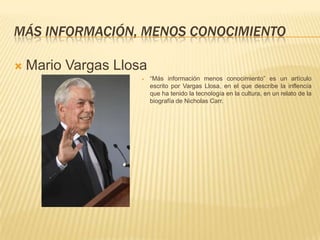 MÁS INFORMACIÓN, MENOS CONOCIMIENTO

   Mario Vargas Llosa
                        “Más información menos conocimiento” es un artículo
                         escrito por Vargas Llosa, en el que describe la inflencía
                         que ha tenido la tecnología en la cultura, en un relato de la
                         biografía de Nicholas Carr.
 