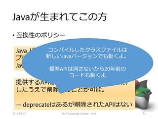 Javaが生まれてこの方
• 互換性のポリシー
2016-08-27 LLoT Language Update - Java 13
Java バージョンNで提供するAPIを使う
プログラムは、再コンパイルせずに
JavaバージョンN+1で動作すべきである。
提供するAPIは前もって予告（deprecate）
したうえで削除することが可能。
→ deprecateはあるが削除されたAPIはない
コンパイルしたクラスファイルは
新しいJavaバージョンでも動くよ。
標準APIは消さないから20年前の
コードも動くよ
 