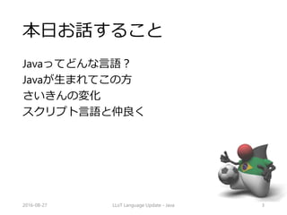 本日お話すること
Javaってどんな言語？
Javaが生まれてこの方
さいきんの変化
スクリプト言語と仲良く
LLoT Language Update - Java2016-08-27 3
 