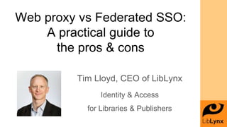 Web proxy vs Federated SSO:
A practical guide to
the pros & cons
Tim Lloyd, CEO of LibLynx
Identity & Access
for Libraries & Publishers
 