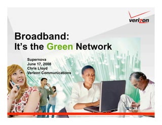 Broadband:
It’s the Green Network
                     Supernova
                     June 17, 2008
                     Chris Lloyd
                     Verizon Communications




Confidential and proprietary material for authorized Verizon personnel only. Use, disclosure or distribution of this material is not permitted to any unauthorized persons or third parties except by written agreement.
 