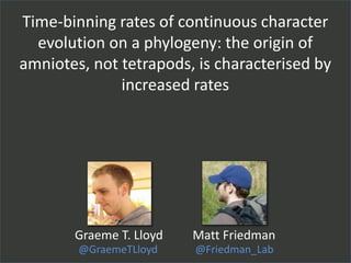 Time-binning rates of continuous character
evolution on a phylogeny: the origin of
amniotes, not tetrapods, is characterised by
increased rates
@GraemeTLloyd
Graeme T. Lloyd
@Friedman_Lab
Matt Friedman
 