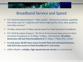 Broadband Service and Speed
 FCC 2018 Broadband Report: “High-quality” telecommunications capability
that allow users to “originate and receive high-quality voice, data, graphics,
and video services”
 25 Mbps download /3 Mbps upload speed for fixed terrestrial broadband
 FCC 2018 Broadband Report: “92.3% of all Americans have access to fixed
terrestrial broadband at 25 Mbps/ 3 Mbps…Nonetheless, 24 million
Americans still lack fixed broadband of 25 Mbps/ 3 Mbps (FCC, 2018).”
 In rural areas, 68.6% have access to both fixed and cell-based services;
only 61% have access to fixed broadband in rural areas.
 USDA: Modern, reliable, high-speed internet service in rural America
 