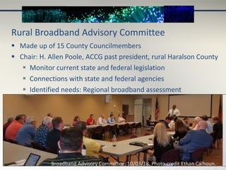 Rural Broadband Advisory Committee
 Made up of 15 County Councilmembers
 Chair: H. Allen Poole, ACCG past president, rural Haralson County
 Monitor current state and federal legislation
 Connections with state and federal agencies
 Identified needs: Regional broadband assessment
Broadband Advisory Committee; 10/03/18. Photo credit Ethan Calhoun.
 