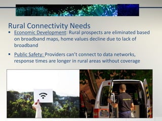 Rural Connectivity Needs
 Economic Development: Rural prospects are eliminated based
on broadband maps, home values decline due to lack of
broadband
 Public Safety: Providers can’t connect to data networks,
response times are longer in rural areas without coverage
 