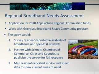 Regional Broadband Needs Assessment
 Application for 2018 Appalachian Regional Commission funds
 Work with Georgia’s Broadband Ready Community program
 The study would:
1. Survey resident-reported availability of
broadband, and speeds if available
2. Partner with Schools, Chambers of
Commerce, Cities and Counties to
publicize the survey for full response
3. Map resident-reported service and speed
data to show current areas of need
 