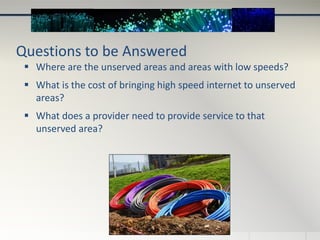 Questions to be Answered
 Where are the unserved areas and areas with low speeds?
 What is the cost of bringing high speed internet to unserved
areas?
 What does a provider need to provide service to that
unserved area?
 