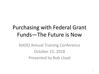 Purchasing with Federal Grant
Funds—The Future is Now
NADO Annual Training Conference
October 15, 2018
Presented by Bob Lloyd
1
 