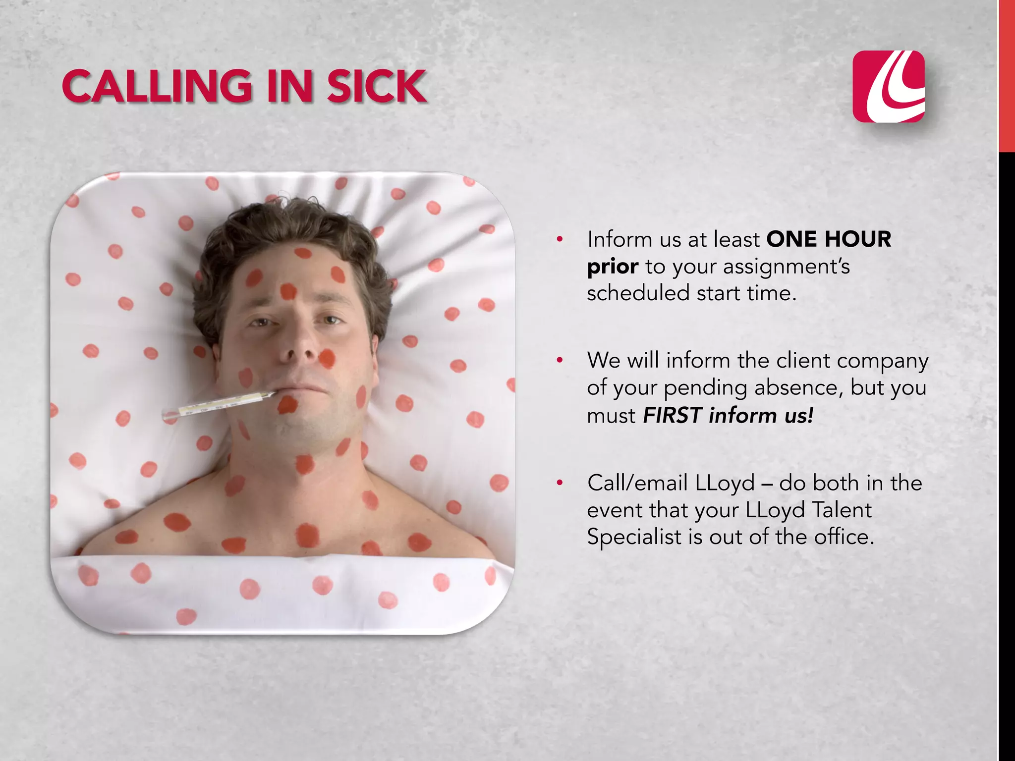 •  Inform us at least ONE HOUR
prior to your assignment’s
scheduled start time.
•  We will inform the client company
of your pending absence, but you
must FIRST inform us!
•  Call/email LLoyd – do both in the
event that your LLoyd Talent
Specialist is out of the office.
CALLING IN SICK
 