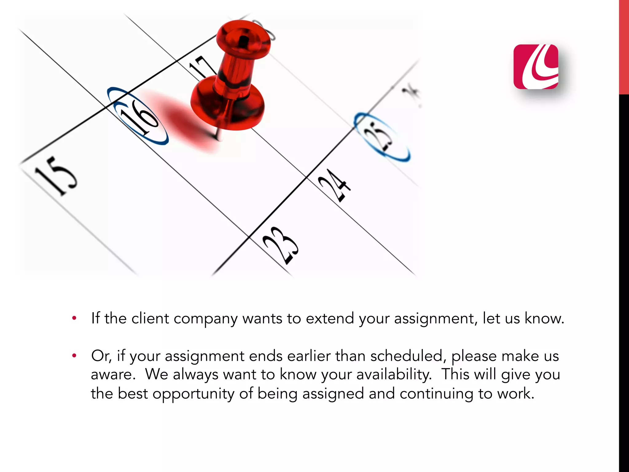 •  If the client company wants to extend your assignment, let us know.
•  Or, if your assignment ends earlier than scheduled, please make us
aware. We always want to know your availability. This will give you
the best opportunity of being assigned and continuing to work.
 